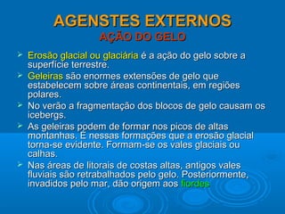 AGENSTES EXTERNOSAGENSTES EXTERNOS
AÇÃO DO GELOAÇÃO DO GELO
 Erosão glacial ou glaciáriaErosão glacial ou glaciária é a ação do gelo sobre aé a ação do gelo sobre a
superfície terrestre.superfície terrestre.
 GeleirasGeleiras são enormes extensões de gelo quesão enormes extensões de gelo que
estabelecem sobre áreas continentais, em regiõesestabelecem sobre áreas continentais, em regiões
polares.polares.
 No verão a fragmentação dos blocos de gelo causam osNo verão a fragmentação dos blocos de gelo causam os
icebergs.icebergs.
 As geleiras podem de formar nos picos de altasAs geleiras podem de formar nos picos de altas
montanhas. É nessas formações que a erosão glacialmontanhas. É nessas formações que a erosão glacial
torna-se evidente. Formam-se os vales glaciais outorna-se evidente. Formam-se os vales glaciais ou
calhas.calhas.
 Nas áreas de litorais de costas altas, antigos valesNas áreas de litorais de costas altas, antigos vales
fluviais são retrabalhados pelo gelo. Posteriormente,fluviais são retrabalhados pelo gelo. Posteriormente,
invadidos pelo mar, dão origem aosinvadidos pelo mar, dão origem aos fiordesfiordes
 