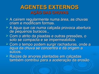 AGENTES EXTERNOSAGENTES EXTERNOS
AÇÃO DAS CHUVASAÇÃO DAS CHUVAS
 A caírem regularmente numa área, as chuvasA caírem regularmente numa área, as chuvas
criam e modificam formas.criam e modificam formas.
 A água que cai numa calçada provoca aberturaA água que cai numa calçada provoca abertura
de pequenos buracos.,de pequenos buracos.,
 Com o atrito da pisadas e outras pressões, oCom o atrito da pisadas e outras pressões, o
solo se compacta e se impermeabiliza.solo se compacta e se impermeabiliza.
 Com o tempo podem surgir rachaduras, onde aCom o tempo podem surgir rachaduras, onde a
água da chuva se concentra e dá origem aágua da chuva se concentra e dá origem a
sulcos.sulcos.
 Raízes de arvores plantadas em calçadasRaízes de arvores plantadas em calçadas
também contribui para a aceleração da erosãotambém contribui para a aceleração da erosão
 