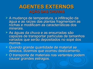 AGENTES EXTERNOSAGENTES EXTERNOS
AÇÃO DAS CHUVASAÇÃO DAS CHUVAS
 A mudança de temperatura, a infiltração daA mudança de temperatura, a infiltração da
água e as raízes das plantas fragmentam aságua e as raízes das plantas fragmentam as
rochas e modificam as características dosrochas e modificam as características dos
minerais.minerais.
 As águas da chuva e as enxurradas sãoAs águas da chuva e as enxurradas são
capazes de transportar partículas de tamanhoscapazes de transportar partículas de tamanhos
variados que serão depositados no sopé dosvariados que serão depositados no sopé dos
morros.morros.
 Quando grande quantidade de material seQuando grande quantidade de material se
desloca, dizemos que ocorreu deslizamento.desloca, dizemos que ocorreu deslizamento.
 O transporte de materiais nas vertentes podemO transporte de materiais nas vertentes podem
causar grandes estragos.causar grandes estragos.
 