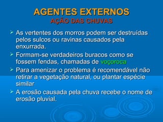 AGENTES EXTERNOSAGENTES EXTERNOS
AÇÃO DAS CHUVASAÇÃO DAS CHUVAS
 As vertentes dos morros podem ser destruídasAs vertentes dos morros podem ser destruídas
pelos sulcos ou ravinas causados pelapelos sulcos ou ravinas causados pela
enxurrada.enxurrada.
 Formam-se verdadeiros buracos como seFormam-se verdadeiros buracos como se
fossem fendas, chamadas defossem fendas, chamadas de voçorocavoçoroca
 Para amenizar o problema é recomendável nãoPara amenizar o problema é recomendável não
retirar a vegetação natural, ou plantar espécieretirar a vegetação natural, ou plantar espécie
similarsimilar
 A erosão causada pela chuva recebe o nome deA erosão causada pela chuva recebe o nome de
erosão pluvial.erosão pluvial.
 