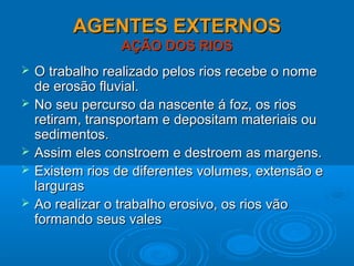 AGENTES EXTERNOSAGENTES EXTERNOS
AÇÃO DOS RIOSAÇÃO DOS RIOS
 O trabalho realizado pelos rios recebe o nomeO trabalho realizado pelos rios recebe o nome
de erosão fluvial.de erosão fluvial.
 No seu percurso da nascente á foz, os riosNo seu percurso da nascente á foz, os rios
retiram, transportam e depositam materiais ouretiram, transportam e depositam materiais ou
sedimentos.sedimentos.
 Assim eles constroem e destroem as margens.Assim eles constroem e destroem as margens.
 Existem rios de diferentes volumes, extensão eExistem rios de diferentes volumes, extensão e
larguraslarguras
 Ao realizar o trabalho erosivo, os rios vãoAo realizar o trabalho erosivo, os rios vão
formando seus valesformando seus vales
 
