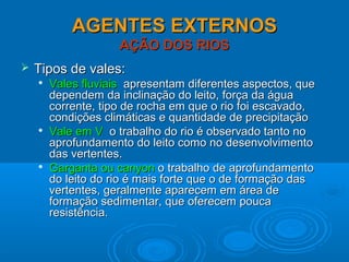 AGENTES EXTERNOSAGENTES EXTERNOS
AÇÃO DOS RIOSAÇÃO DOS RIOS
 Tipos de vales:Tipos de vales:

Vales fluviaisVales fluviais apresentam diferentes aspectos, queapresentam diferentes aspectos, que
dependem da inclinação do leito, força da águadependem da inclinação do leito, força da água
corrente, tipo de rocha em que o rio foi escavado,corrente, tipo de rocha em que o rio foi escavado,
condições climáticas e quantidade de precipitaçãocondições climáticas e quantidade de precipitação

Vale em VVale em V o trabalho do rio é observado tanto noo trabalho do rio é observado tanto no
aprofundamento do leito como no desenvolvimentoaprofundamento do leito como no desenvolvimento
das vertentes.das vertentes.

Garganta ou canyonGarganta ou canyon o trabalho de aprofundamentoo trabalho de aprofundamento
do leito do rio é mais forte que o de formação dasdo leito do rio é mais forte que o de formação das
vertentes, geralmente aparecem em área devertentes, geralmente aparecem em área de
formação sedimentar, que oferecem poucaformação sedimentar, que oferecem pouca
resistência.resistência.
 