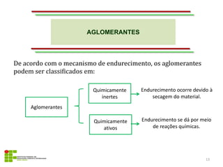 AGLOMERANTES
13
De acordo com o mecanismo de endurecimento, os aglomerantes
podem ser classificados em:
Quimicamente
inertes
Quimicamente
ativos
Aglomerantes
Endurecimento ocorre devido à
secagem do material.
Endurecimento se dá por meio
de reações químicas.
 