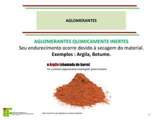 AGLOMERANTES
14
AGLOMERANTES QUIMICAMENTE INERTES
Seu endurecimento ocorre devido à secagem do material.
Exemplos : Argila, Betume.
 