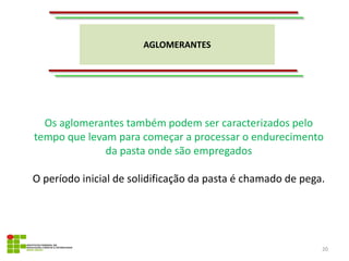 AGLOMERANTES
20
Os aglomerantes também podem ser caracterizados pelo
tempo que levam para começar a processar o endurecimento
da pasta onde são empregados
O período inicial de solidificação da pasta é chamado de pega.
 