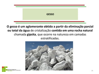 GESSO
26
O gesso é um aglomerante obtido a partir da eliminação parcial
ou total da água de cristalização contida em uma rocha natural
chamada gipsita, que ocorre na natureza em camadas
estratificadas.
 