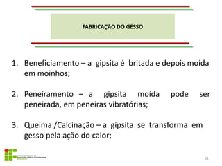 FABRICAÇÃO DO GESSO
31
1. Beneficiamento – a gipsita é britada e depois moída
em moinhos;
2. Peneiramento – a gipsita moída pode ser
peneirada, em peneiras vibratórias;
3. Queima /Calcinação – a gipsita se transforma em
gesso pela ação do calor;
 