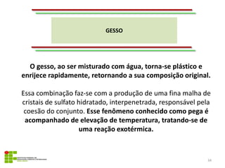 GESSO
34
O gesso, ao ser misturado com água, torna-se plástico e
enrijece rapidamente, retornando a sua composição original.
Essa combinação faz-se com a produção de uma fina malha de
cristais de sulfato hidratado, interpenetrada, responsável pela
coesão do conjunto. Esse fenômeno conhecido como pega é
acompanhado de elevação de temperatura, tratando-se de
uma reação exotérmica.
 