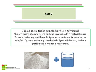 GESSO
35
O gesso possui tempo de pega entre 15 e 20 minutos.
Quanto maior a temperatura da água, mais rápido o material reage.
Quanto maior a quantidade de água, mais lentamente ocorrem as
reações. Quanto maior a quantidade de água adicionada, maior a
porosidade e menor a resistência.
 