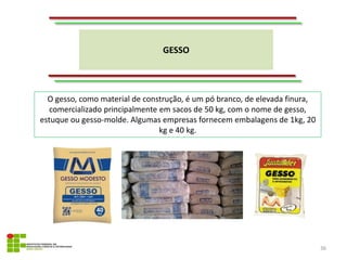 GESSO
36
O gesso, como material de construção, é um pó branco, de elevada finura,
comercializado principalmente em sacos de 50 kg, com o nome de gesso,
estuque ou gesso-molde. Algumas empresas fornecem embalagens de 1kg, 20
kg e 40 kg.
 