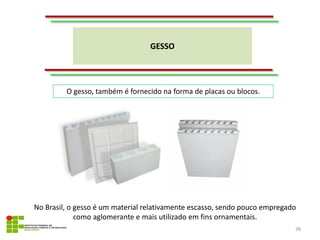 GESSO
38
O gesso, também é fornecido na forma de placas ou blocos.
No Brasil, o gesso é um material relativamente escasso, sendo pouco empregado
como aglomerante e mais utilizado em fins ornamentais.
 