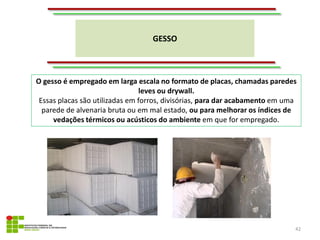 GESSO
42
O gesso é empregado em larga escala no formato de placas, chamadas paredes
leves ou drywall.
Essas placas são utilizadas em forros, divisórias, para dar acabamento em uma
parede de alvenaria bruta ou em mal estado, ou para melhorar os índices de
vedações térmicos ou acústicos do ambiente em que for empregado.
 