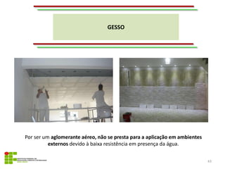 GESSO
43
Por ser um aglomerante aéreo, não se presta para a aplicação em ambientes
externos devido à baixa resistência em presença da água.
 