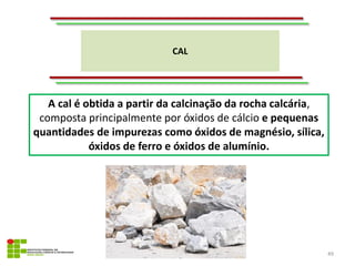 CAL
49
A cal é obtida a partir da calcinação da rocha calcária,
composta principalmente por óxidos de cálcio e pequenas
quantidades de impurezas como óxidos de magnésio, sílica,
óxidos de ferro e óxidos de alumínio.
 