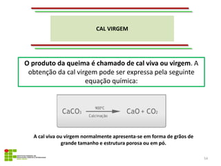 CAL VIRGEM
54
O produto da queima é chamado de cal viva ou virgem. A
obtenção da cal virgem pode ser expressa pela seguinte
equação química:
A cal viva ou virgem normalmente apresenta-se em forma de grãos de
grande tamanho e estrutura porosa ou em pó.
 