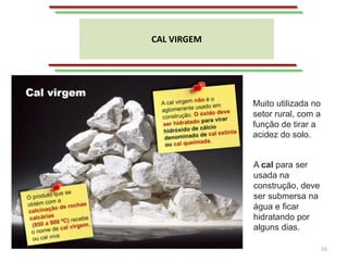CAL VIRGEM
55
A cal para ser
usada na
construção, deve
ser submersa na
água e ficar
hidratando por
alguns dias.
Muito utilizada no
setor rural, com a
função de tirar a
acidez do solo.
 