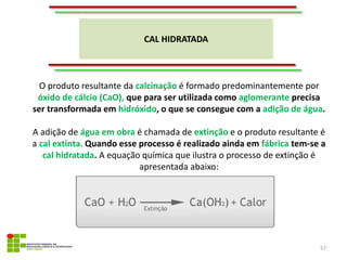 CAL HIDRATADA
57
O produto resultante da calcinação é formado predominantemente por
óxido de cálcio (CaO), que para ser utilizada como aglomerante precisa
ser transformada em hidróxido, o que se consegue com a adição de água.
A adição de água em obra é chamada de extinção e o produto resultante é
a cal extinta. Quando esse processo é realizado ainda em fábrica tem-se a
cal hidratada. A equação química que ilustra o processo de extinção é
apresentada abaixo:
 