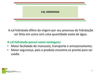CAL HIDRATADA
61
A cal hidratada difere da virgem por seu processo de hidratação
ser feito em usina com uma quantidade exata de água.
A cal hidratada possui como vantagens:
• Maior facilidade de manuseio, transporte e armazenamento;
• Maior segurança, pois o produto encontra-se pronto para ser
usado.
 