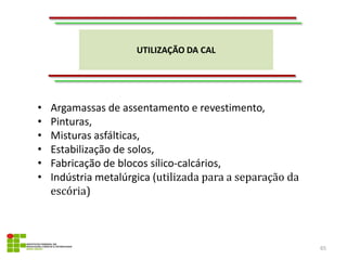 UTILIZAÇÃO DA CAL
65
• Argamassas de assentamento e revestimento,
• Pinturas,
• Misturas asfálticas,
• Estabilização de solos,
• Fabricação de blocos sílico-calcários,
• Indústria metalúrgica (utilizada para a separação da
escória)
 