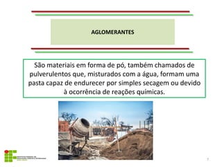 AGLOMERANTES
7
São materiais em forma de pó, também chamados de
pulverulentos que, misturados com a água, formam uma
pasta capaz de endurecer por simples secagem ou devido
à ocorrência de reações químicas.
 
