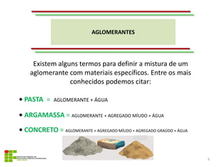 AGLOMERANTES
9
Existem alguns termos para definir a mistura de um
aglomerante com materiais específicos. Entre os mais
conhecidos podemos citar:
• PASTA = AGLOMERANTE + ÁGUA
• ARGAMASSA = AGLOMERANTE + AGREGADO MÍUDO + ÁGUA
• CONCRETO = AGLOMERANTE + AGREGADO MÍUDO + AGREGADO GRAÚDO + ÁGUA
 