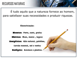 RECURSOS NATURAIS
É tudo aquilo que a natureza fornece ao homem,
para satisfazer suas necessidades e produzir riquezas.
CLASSIFICACAO:
MINERAIS: Ferro, ouro, prata;
HIDRICOS: Rios, mares , lagos;
ENERGETICOS : Gas natural,
petroleo, carvao mineral, sol e vento;
BIOLOGICO: Animais e plantas .
~
~
´
´
´
´
´
 