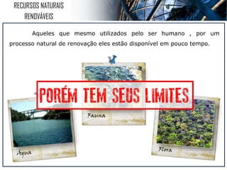 RECURSOS NATURAIS
RENOVÁVEIS
Mesmo sendo utilizado pelo ser humano , por um processo
natural de renovação eles estão disponível novamente.
´
 