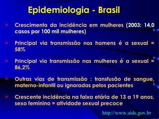  Crescimento da incidência em mulheres (2003: 14,0
casos por 100 mil mulheres)
 Principal via transmissão nos homens é a sexual =
58%
 Principal via transmissão nas mulheres é a sexual =
86,2%
 Outras vias de transmissão : transfusão de sangue,
materno-infantil ou ignoradas pelos pacientes
 Crescente incidência na faixa etária de 13 a 19 anos,
sexo feminino = atividade sexual precoce
Epidemiologia - Brasil
http://www.aids.gov.br
 