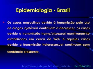  Os casos masculinos devido à transmissão pelo uso
de drogas injetáveis continuam a decrescer, os casos
devido a transmissão homo/bissexual mantiveram-se
estabilizados em cerca de 26%, e aqueles casos
devido a transmissão heterossexual continuam com
tendência crescente.
http://www.aids.gov.br/tabnet_aids.htm Em 05/06/2005
Epidemiologia - Brasil
 