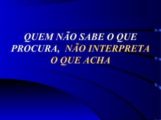 QUEM NÃO SABE O QUE
PROCURA, NÃO INTERPRETA
O QUE ACHA
 