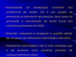  Necessidade de atualização constante dos
profissionais de saúde, CD e sua equipe na
prevenção e tratamento de doenças, bem como na
promoção e manutenção da saúde bucal dos
indivíduos portadores HIV/AIDS.
 Entender, interpretar e incorporar a questão dentro
de um plano de tratamento odontológico de rotina.
 Tratamento odontológico não é mais complexo que
o de qualquer outro paciente portador de
comprometimento clínico.
 