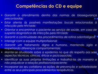 Competências do CD e equipe
• Garantir o atendimento dentro das normas de biossegurança
preconizadas;
• Estar atento às possíveis manifestações bucais relacionadas à
infecção pelo HIV/aids;
• Orientar e encaminhar o paciente ao serviço de saúde, em caso de
suspeita diagnóstica de infecção pelo HIV/aids;
• Garantir a continuidade dos procedimentos de rotina odontológica;
• Interagir com a equipe multiprofissional;
• Garantir um tratamento digno e humano, mantendo sigilo e
respeitando diferenças comportamentais;
• Manter-se atualizado sobre a epidemia no que diz respeito aos seus
aspectos técnicos, clínicos, éticos e pscicossociais;
• Identificar as suas próprias limitações e trabalhá-las de maneira a
não prejudicar a relação profissional/paciente;
• Incorporar ao seu cotidiano as ações de prevenção e solidariedade
entre os seus principais procedimentos terapêuticos.
 