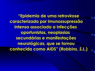 “Epidemia de uma retrovirose
caracterizada por imunossupressão
intensa associada a infecções
oportunistas, neoplasias
secundárias e manifestações
neurológicas, que se tornou
conhecida como AIDS” (Robbins, S.L.)
 
