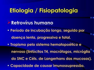 Etiologia / Fisiopatologia
Retrovírus humano
• Período de incubação longo, seguido por
doença lenta, progressiva e fatal.
• Tropismo pelo sistema hematopoético e
nervoso (linfócitos T4, macrófagos, micróglia
do SNC e Céls. de Langerhans das mucosas).
• Capacidade de causar imunossupressão.
 