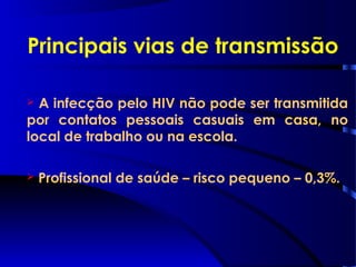 Principais vias de transmissão
 A infecção pelo HIV não pode ser transmitida
por contatos pessoais casuais em casa, no
local de trabalho ou na escola.
 Profissional de saúde – risco pequeno – 0,3%.
 