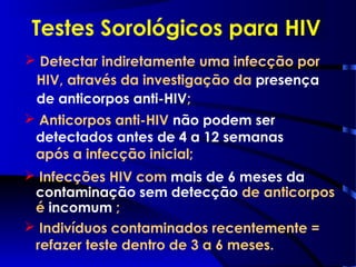  Detectar indiretamente uma infecção por
HIV, através da investigação da presença
de anticorpos anti-HIV;
Testes Sorológicos para HIV
 Anticorpos anti-HIV não podem ser
detectados antes de 4 a 12 semanas
após a infecção inicial;
 Infecções HIV com mais de 6 meses da
contaminação sem detecção de anticorpos
é incomum ;
 Indivíduos contaminados recentemente =
refazer teste dentro de 3 a 6 meses.
 