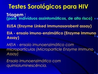 Testes Sorológicos para HIV
ELISA (Enzyme Linked Immunosorobent assay)
EIA - ensaio imuno-enzimático (Enzyme Immuno
Assay)
MEIA - ensaio imunoenzimático com
micropartículas (Microparticle Enzyme Immuno
Assay)
Ensaio imunoenzimático com
quimioluminescência.
Triagem :
(para indivíduos assintomáticos, de alto risco)
 
