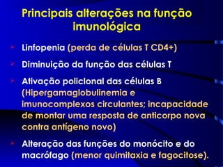 Principais alterações na função
imunológica
 Linfopenia (perda de células T CD4+)
 Diminuição da função das células T
 Ativação policlonal das células B
(Hipergamaglobulinemia e
imunocomplexos circulantes; incapacidade
de montar uma resposta de anticorpo nova
contra antígeno novo)
 Alteração das funções do monócito e do
macrófago (menor quimitaxia e fagocitose).
 