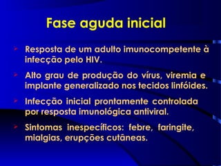Fase aguda inicial
 Resposta de um adulto imunocompetente à
infecção pelo HIV.
 Alto grau de produção do vírus, viremia e
implante generalizado nos tecidos linfóides.
 Infecção inicial prontamente controlada
por resposta imunológica antiviral.
 Sintomas inespecíficos: febre, faringite,
mialgias, erupções cutâneas.
 