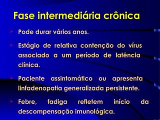 Fase intermediária crônica
 Pode durar vários anos.
 Estágio de relativa contenção do vírus
associado a um período de latência
clínica.
 Paciente assintomático ou apresenta
linfadenopatia generalizada persistente.
 Febre, fadiga refletem início da
descompensação imunológica.
 