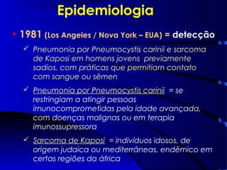Epidemiologia
• 1981 (Los Angeles / Nova York – EUA) = detecção
 Pneumonia por Pneumocystis carinii e sarcoma
de Kaposi em homens jovens previamente
sadios, com práticas que permitiam contato
com sangue ou sêmen
 Pneumonia por Pneumocystis carinii = se
restringiam a atingir pessoas
imunocomprometidas pela idade avançada,
com doenças malignas ou em terapia
imunossupressora
 Sarcoma de Kaposi = indivíduos idosos, de
origem judaica ou mediterrâneas, endêmico em
certas regiões da áfrica
 