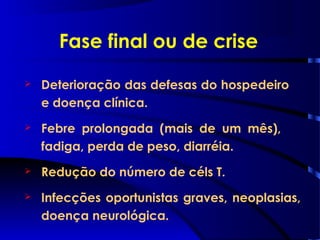Fase final ou de crise
 Deterioração das defesas do hospedeiro
e doença clínica.
 Febre prolongada (mais de um mês),
fadiga, perda de peso, diarréia.
 Redução do número de céls T.
 Infecções oportunistas graves, neoplasias,
doença neurológica.
 