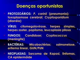Doenças oportunistas
 PROTOZOÁRIOS: P. carinii (pneumonia);
toxoplasmose cerebral; Cryptosporidium
(diarréia)
 VÍRUS: citomegalovirose, herpes simples,
herpes zoster, papiloma, leucoplasia pilosa
 FUNGOS: Candidose; Cryptococcus
(meningite)
 BACTÉRIAS: Micobactérias; salmonelose,
eritema linear, GUN/PUN
 NEOPLASIAS: Sarcoma de Kaposi, linfomas,
CA epidermóide
 