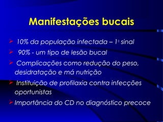 10% da população infectada – 1o
sinal
 90% - um tipo de lesão bucal
 Complicações como redução do peso,
desidratação e má nutrição
 Instituição de profilaxia contra infecções
oportunistas
 Importância do CD no diagnóstico precoce
Manifestações bucais
 