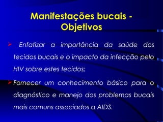  Enfatizar a importância da saúde dos
tecidos bucais e o impacto da infecção pelo
HIV sobre estes tecidos;
 Fornecer um conhecimento básico para o
diagnóstico e manejo dos problemas bucais
mais comuns associados a AIDS.
Manifestações bucais -
Objetivos
 