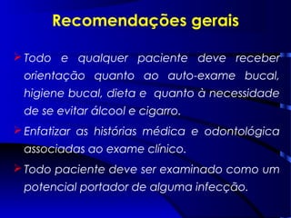 Recomendações gerais
 Todo e qualquer paciente deve receber
orientação quanto ao auto-exame bucal,
higiene bucal, dieta e quanto à necessidade
de se evitar álcool e cigarro.
 Enfatizar as histórias médica e odontológica
associadas ao exame clínico.
 Todo paciente deve ser examinado como um
potencial portador de alguma infecção.
 