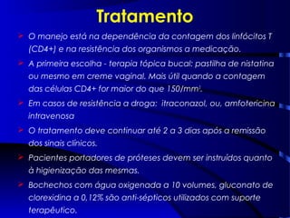 Tratamento
 O manejo está na dependência da contagem dos linfócitos T
(CD4+) e na resistência dos organismos a medicação.
 A primeira escolha - terapia tópica bucal: pastilha de nistatina
ou mesmo em creme vaginal. Mais útil quando a contagem
das células CD4+ for maior do que 150/mm3
.
 Em casos de resistência a droga: itraconazol, ou, amfotericina
intravenosa
 O tratamento deve continuar até 2 a 3 dias após a remissão
dos sinais clínicos.
 Pacientes portadores de próteses devem ser instruídos quanto
à higienização das mesmas.
 Bochechos com água oxigenada a 10 volumes, gluconato de
clorexidina a 0,12% são anti-sépticos utilizados com suporte
terapêutico.
 
