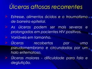 Úlceras aftosas recorrentes
 Estresse, alimentos ácidos e o traumatismo
de barreira epitelial.
 As úlceras podem ser mais severas e
prolongadas em pacientes HIV positivos.
 Variáveis em tamanho.
 Úlceras recobertas por uma
pseudomembrana e circundadas por um
halo eritematoso.
 Úlceras maiores - dificuldade para fala e
deglutição.
 