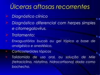 Úlceras aftosas recorrentes
 Diagnóstico clínico
 Diagnóstico diferencial com herpes simples
e citomegalovírus.
 Tratamento:
• Enxaguatórios bucais ou gel tópico a base de
analgésico e anestésico.
• Corticosteróides tópicos
• Talidomida de uso oral, ou solução de Mile
(tetraciclina, nistatina, hidrocortisona) dada como
bochecho.
 