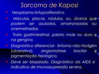 Sarcoma de Kaposi
 Neoplasma linfoproliferativo
 Máculas, placas, nódulos, ou, úlceras que
podem ser azuladas, amarronzadas ou
avermelhadas.
 Trato gastrintestinal, palato mole ou duro e
na gengiva.
 Diagnóstico diferencial - linfoma não-Hodgkin
(ulcerativo), angiomatose bacilar e
pigmentação fisiológica.
 Deve ser biopsiado. Diagnóstico da AIDS e
indicativo de imunossupressão severa.
 
